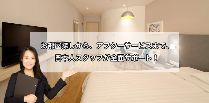 弊社ではお部屋探しからアフターサービスまで日本人スタッフがきめ細やかにお客様を全面サポートさせていただきます。